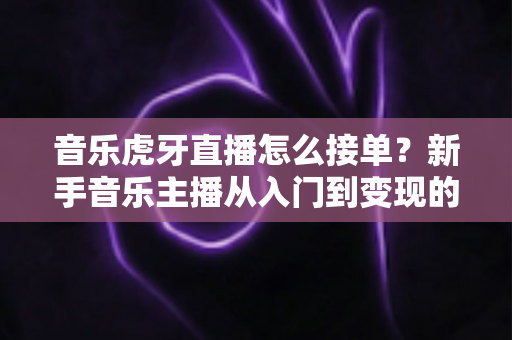 音乐虎牙直播怎么接单？新手音乐主播从入门到变现的完整实战指南