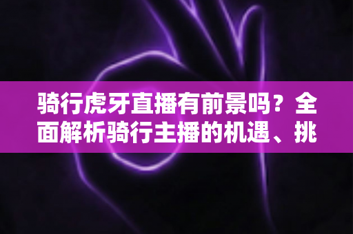 骑行虎牙直播有前景吗？全面解析骑行主播的机遇、挑战与变现路径