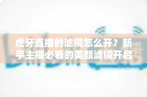 虎牙直播的滤镜怎么开?新手主播必看的美颜滤镜开启全攻略 虎牙直播的滤镜怎么开?新手主播必看的美颜滤镜开启全攻略