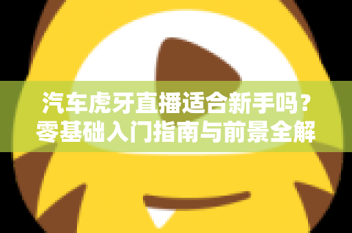 汽车虎牙直播适合新手吗?零基础入门指南与前景全解析 汽车虎牙直播适合新手吗?零基础入门指南与前景全解析