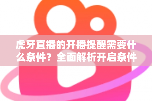 虎牙直播的开播提醒需要什么条件？全面解析开启条件与设置方法，助你不错过任何精彩直播