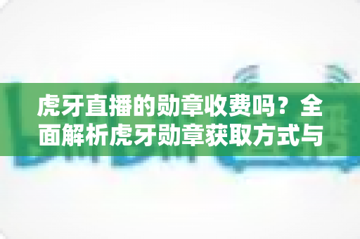 虎牙直播的勋章收费吗?全面解析虎牙勋章获取方式与费用详情 虎牙直播的勋章收费吗?全面解析虎牙勋章获取方式与费用详情