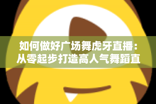 如何做好广场舞虎牙直播：从零起步打造高人气舞蹈直播间的实用指南