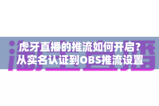 虎牙直播的推流如何开启？从实名认证到OBS推流设置的保姆级开播教程，新手主播一看就会