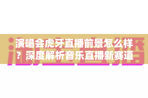 演唱会虎牙直播前景怎么样？深度解析音乐直播新赛道的机遇、挑战与未来潜力