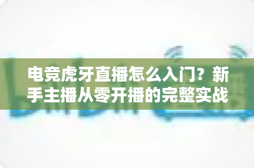 电竞虎牙直播怎么入门?新手主播从零开播的完整实战指南 电竞虎牙直播怎么入门?新手主播从零开播的完整实战指南