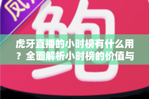 虎牙直播的小时榜有什么用？全面解析小时榜的价值与运营策略