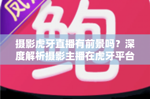 摄影虎牙直播有前景吗？深度解析摄影主播在虎牙平台的发展潜力与变现之路