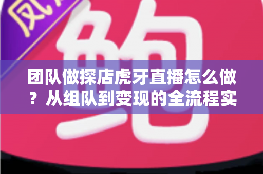 团队做探店虎牙直播怎么做？从组队到变现的全流程实战指南