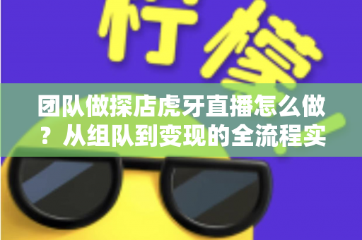 团队做探店虎牙直播怎么做？从组队到变现的全流程实战指南