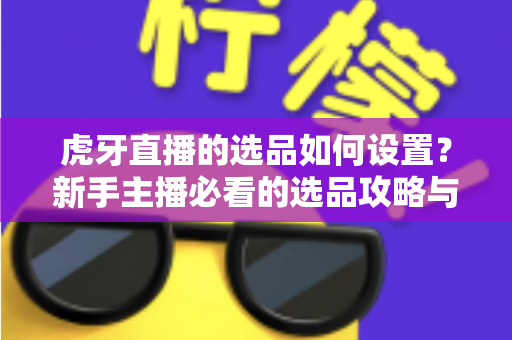 虎牙直播的选品如何设置？新手主播必看的选品攻略与实操全流程解析