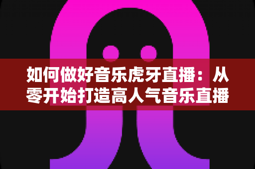 如何做好音乐虎牙直播：从零开始打造高人气音乐直播间的完整实战指南