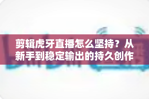 剪辑虎牙直播怎么坚持？从新手到稳定输出的持久创作全攻略