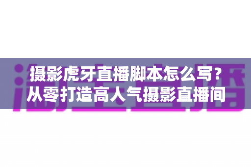 摄影虎牙直播脚本怎么写？从零打造高人气摄影直播间的完整实操指南