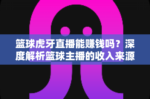 篮球虎牙直播能赚钱吗？深度解析篮球主播的收入来源、变现途径与实战攻略