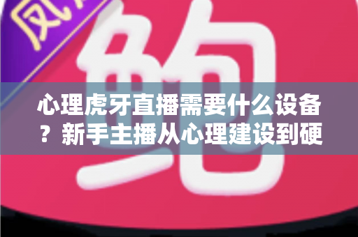 心理虎牙直播需要什么设备?新手主播从心理建设到硬件配置的一站式开播指南 心理虎牙直播需要什么设备?新手主播从心理建设到硬件配置的一站式开播指南
