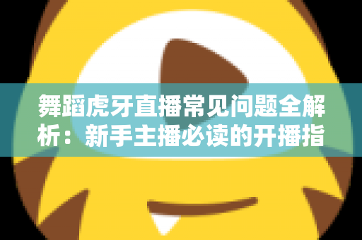 舞蹈虎牙直播常见问题全解析:新手主播必读的开播指南与避坑攻略 舞蹈虎牙直播常见问题全解析:新手主播必读的开播指南与避坑攻略