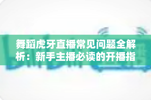 舞蹈虎牙直播常见问题全解析：新手主播必读的开播指南与避坑攻略