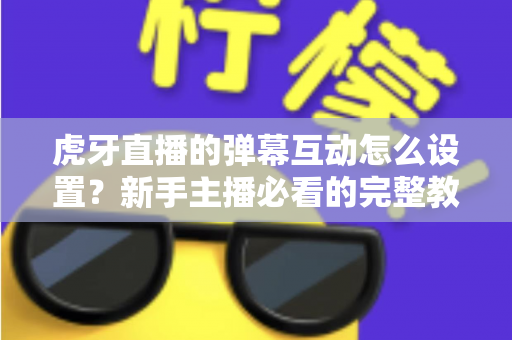 虎牙直播的弹幕互动怎么设置？新手主播必看的完整教程与涨粉技巧全解析