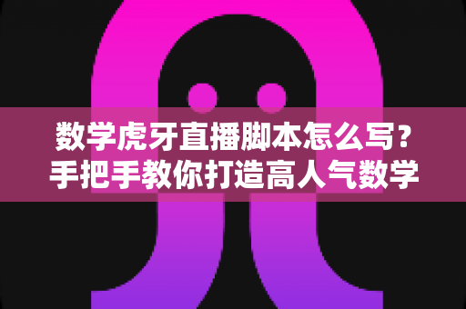 数学虎牙直播脚本怎么写？手把手教你打造高人气数学教学直播间的实用指南