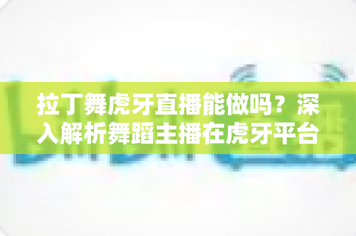 拉丁舞虎牙直播能做吗？深入解析舞蹈主播在虎牙平台的发展前景与实操指南
