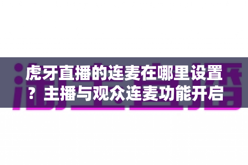 虎牙直播的连麦在哪里设置？主播与观众连麦功能开启全流程详解指南