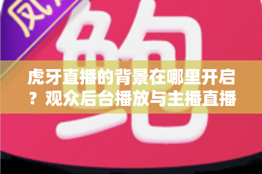 虎牙直播的背景在哪里开启？观众后台播放与主播直播背景设置一步到位全攻略
