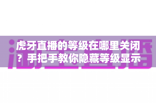 虎牙直播的等级在哪里关闭？手把手教你隐藏等级显示的完整教程