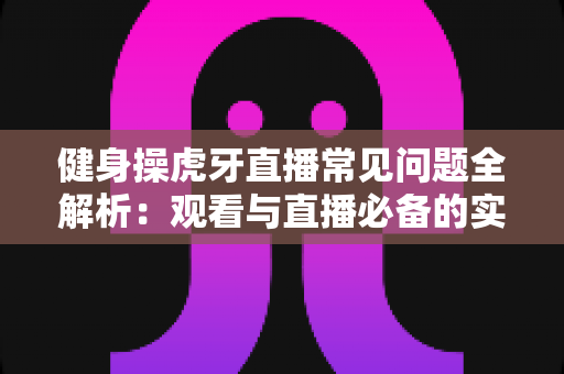 健身操虎牙直播常见问题全解析：观看与直播必备的实用指南