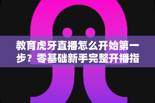 教育虎牙直播怎么开始第一步？零基础新手完整开播指南助你快速上手