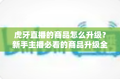 虎牙直播的商品怎么升级?新手主播必看的商品升级全流程指南 虎牙直播的商品怎么升级?新手主播必看的商品升级全流程指南