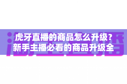 虎牙直播的商品怎么升级？新手主播必看的商品升级全流程指南