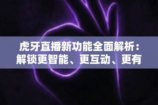 虎牙直播新功能全面解析：解锁更智能、更互动、更有趣的直播新体验