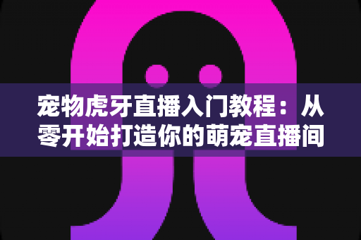 宠物虎牙直播入门教程：从零开始打造你的萌宠直播间，新手也能快速上手涨粉变现
