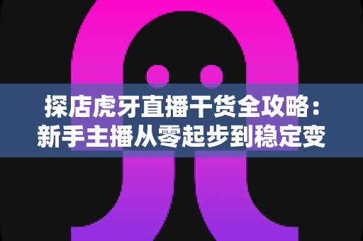 探店虎牙直播干货全攻略:新手主播从零起步到稳定变现的实战指南 探店虎牙直播干货全攻略:新手主播从零起步到稳定变现的实战指南
