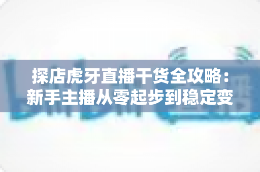 探店虎牙直播干货全攻略：新手主播从零起步到稳定变现的实战指南