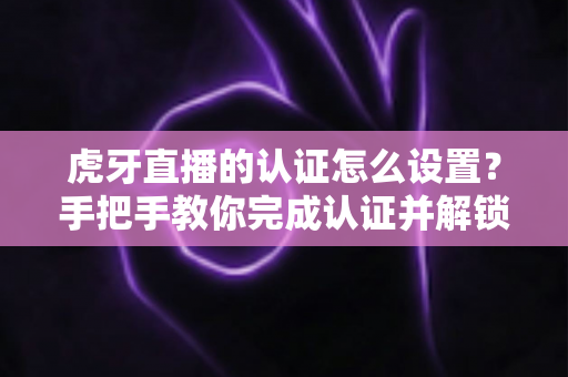虎牙直播的认证怎么设置？手把手教你完成认证并解锁主播专属权益