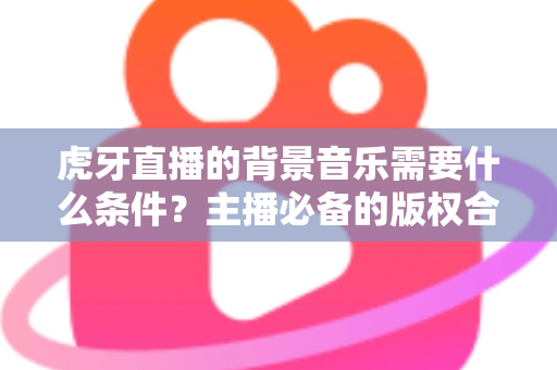 虎牙直播的背景音乐需要什么条件？主播必备的版权合规与使用全攻略