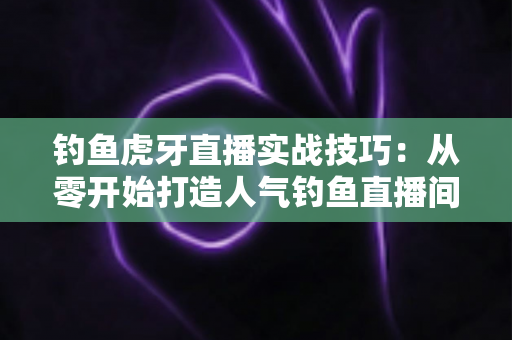 钓鱼虎牙直播实战技巧：从零开始打造人气钓鱼直播间的全攻略