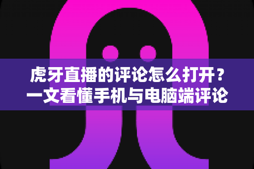 虎牙直播的评论怎么打开？一文看懂手机与电脑端评论弹幕开启方法的全流程指南