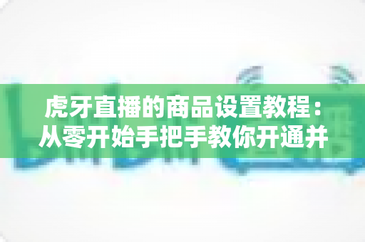 虎牙直播的商品设置教程:从零开始手把手教你开通并管理直播间商品,轻松实现边播边卖 虎牙直播的商品设置教程:从零开始手把手教你开通并管理直播间商品,轻松实现边播边卖