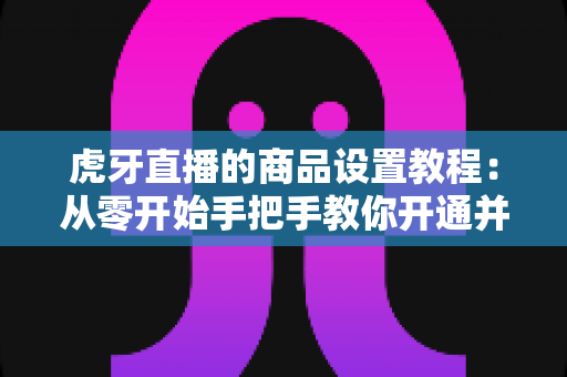 虎牙直播的商品设置教程：从零开始手把手教你开通并管理直播间商品，轻松实现边播边卖