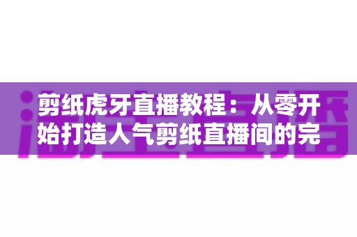 剪纸虎牙直播教程：从零开始打造人气剪纸直播间的完整攻略