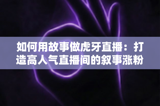 如何用故事做虎牙直播：打造高人气直播间的叙事涨粉全攻略