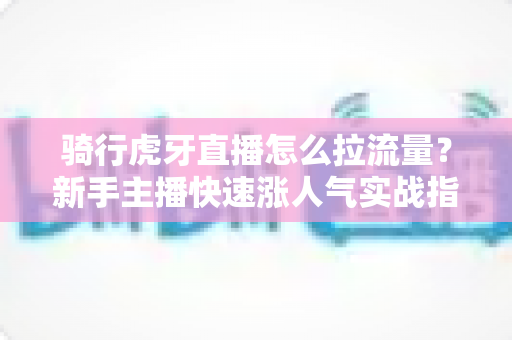 骑行虎牙直播怎么拉流量？新手主播快速涨人气实战指南（2025最新攻略）