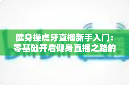 健身操虎牙直播新手入门:零基础开启健身直播之路的全面指南 健身操虎牙直播新手入门:零基础开启健身直播之路的全面指南