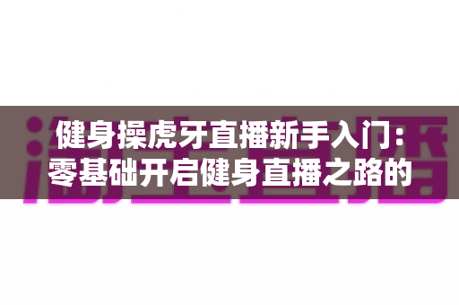 健身操虎牙直播新手入门：零基础开启健身直播之路的全面指南