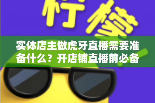 实体店主做虎牙直播需要准备什么？开店铺直播前必备的完整清单与实操指南