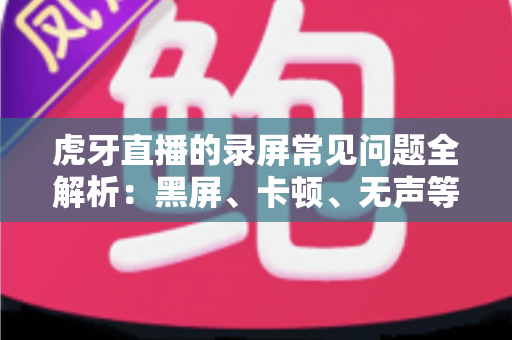 虎牙直播的录屏常见问题全解析：黑屏、卡顿、无声等疑难杂症一站式解决指南