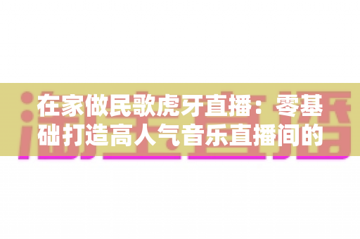 在家做民歌虎牙直播:零基础打造高人气音乐直播间的实战指南 在家做民歌虎牙直播:零基础打造高人气音乐直播间的实战指南